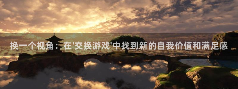 杏鑫平台正规吗可信吗：换一个视角：在\'交换游戏\'中找到新