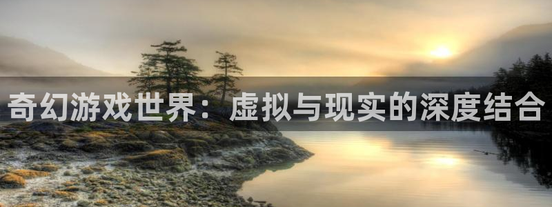 杏鑫注册平台：奇幻游戏世界：虚拟与现实的深度结合